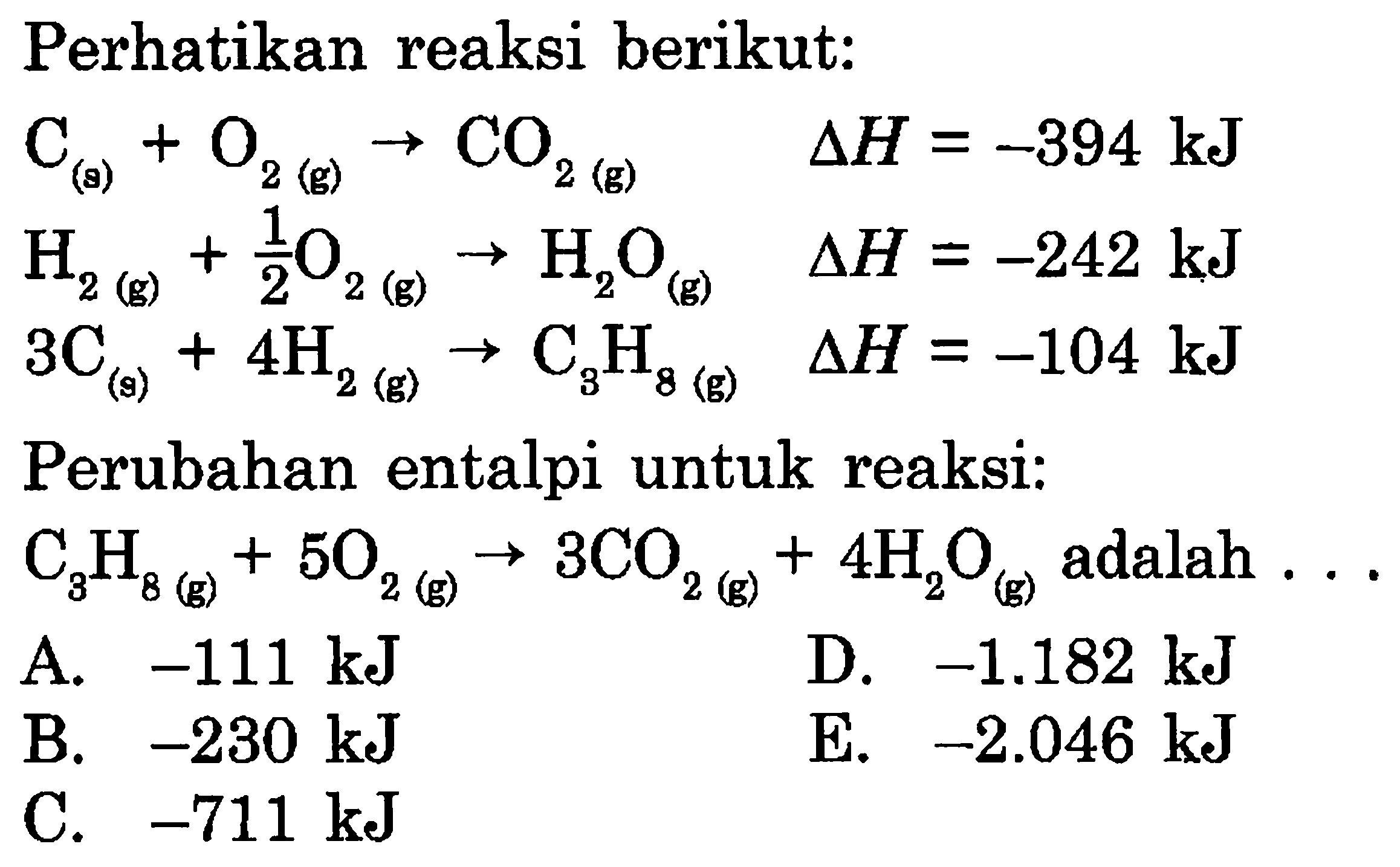 Perhatikan reaksi berikut:C(g)+O2(g)->CO2(g)  delta H=-394 kJ H2(g)+1/2 O2(g)->H2O(g)  delta H=-242 kJ 3C(g)+4 H2(g)->C3H8(g)  delta H=-104 kJPerubahan entalpi untuk reaksi:C3H8(g)+5O2(g)->3CO2(g)+4 H2Og)  adalah  ... 