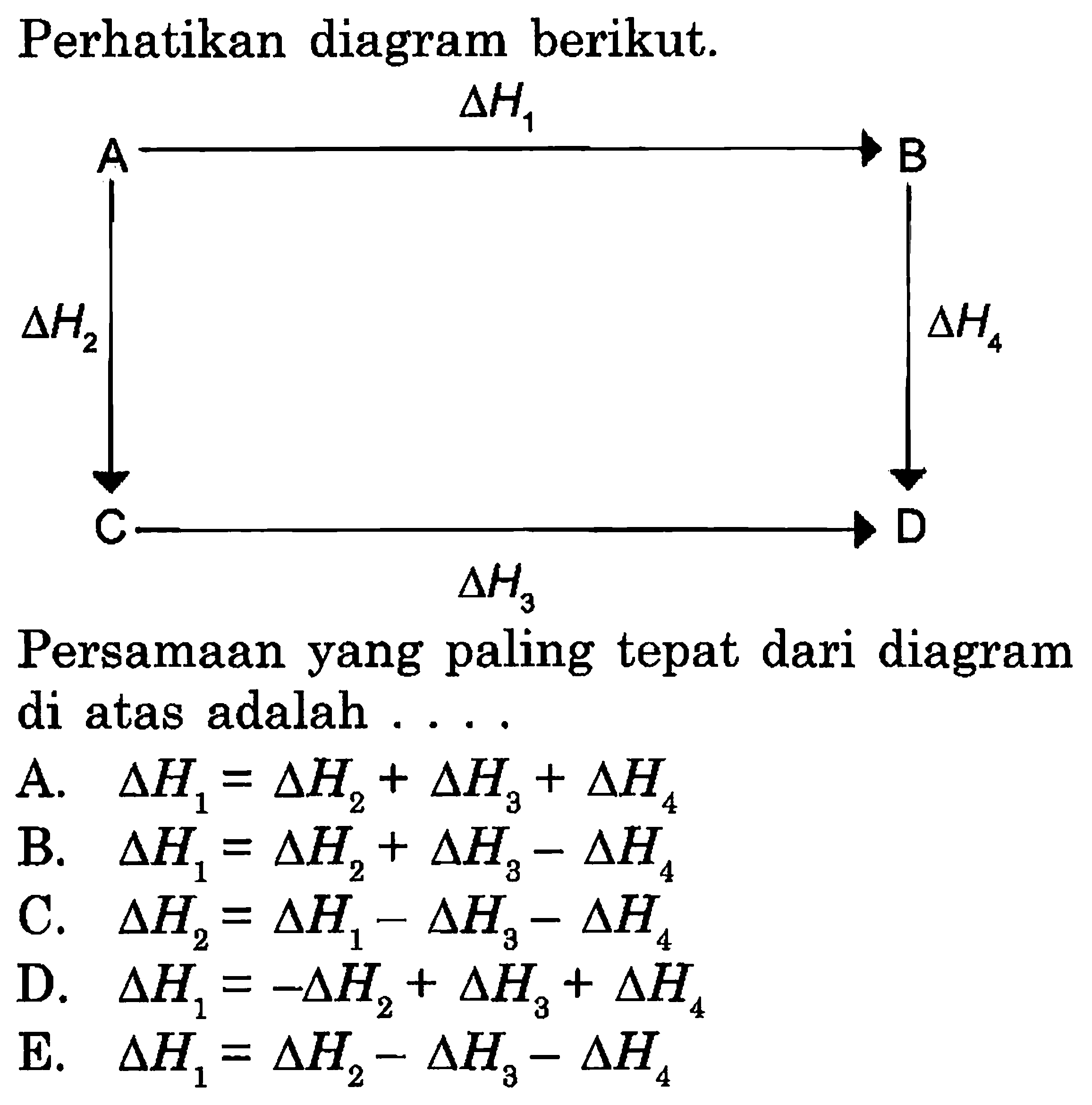 Perhatikan diagram berikut. 
A -> delta H1 B delta H2 delta H4 C -> D delta H3 Persamaan yang paling tepat dari diagram di atas adalah 
A. delta H1 = delta H2 + delta H3 + delta H4 
B. delta H1 = delta H2 + delta H3 - delta H4 
C. delta H2 =  delta H1 - delta H3 - delta H4 
D. delta H1 = - delta H2 + delta H3 + delta H4 
E. delta H1 = delta H2 - delta H3 - delta H4 