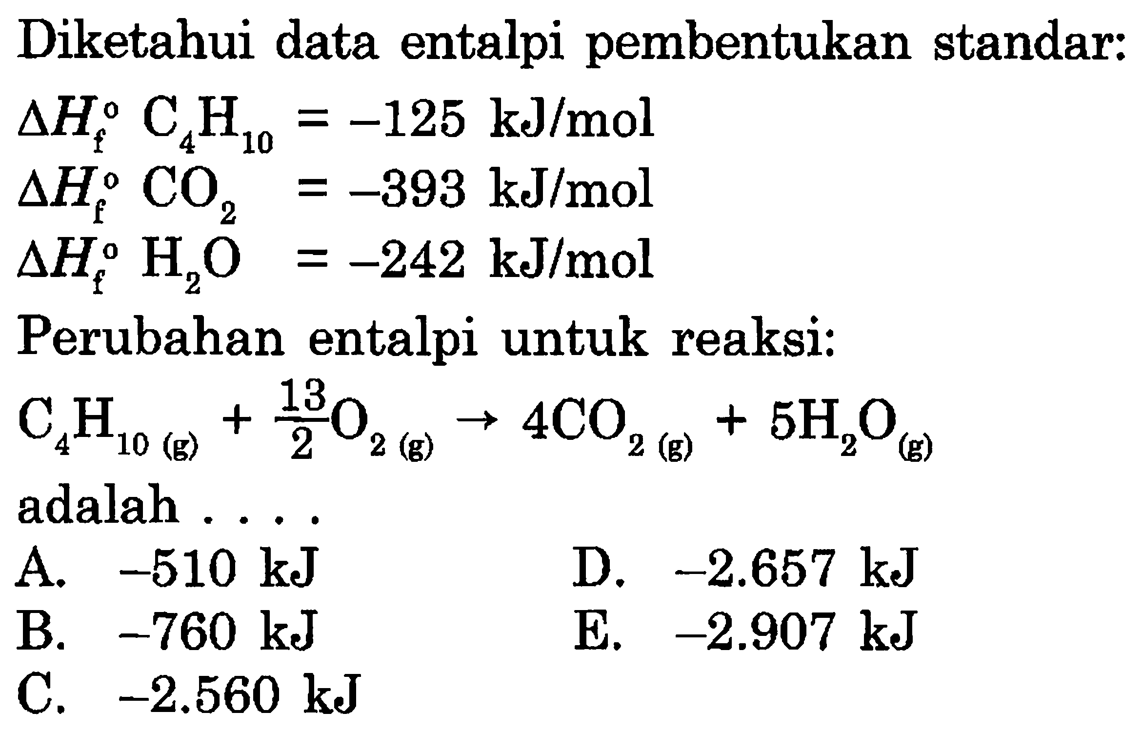 Diketahui data entalpi pembentukan standar: delta Hf C4H10=-125 kJ/mol delta Hf CO2=-393 kJ/mol delta Hf H2O=-242 kJ/mol Perubahan entalpi untuk reaksi: C4 H10(g) + 13/2 O2(g) -> 4CO2(g) + 5H2O(g) adalah ... 