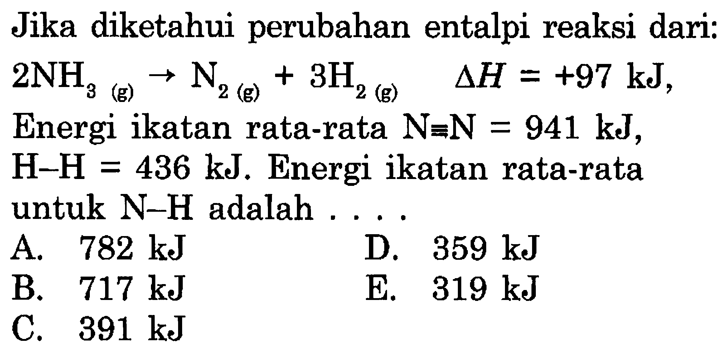 Jika diketahui perubahan entalpi reaksi dari: 2NH3(g)->N2(g)+3H2(g) segitiga H=+97 kJ, Energi ikatan rata-rata N ekuivalen N=941 kJ,H-H=436 kJ. Energi ikatan rata-rata untuk N-H adalah...