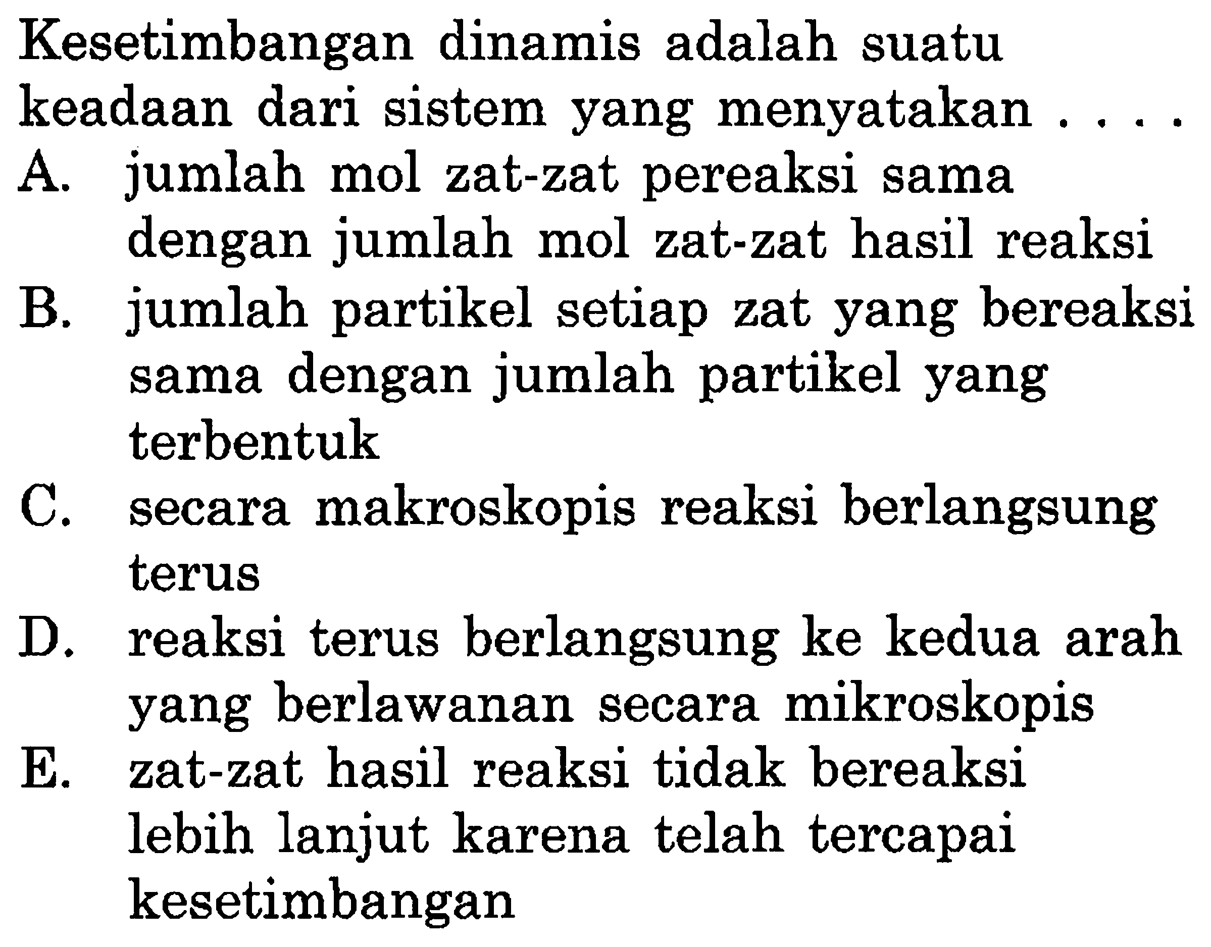 Kesetimbangan dinamis adalah suatu keadaan dari sistem yang menyatakan ....A. jumlah mol zat-zat pereaksi sama dengan jumlah mol zat-zat hasil reaksi 
B. jumlah partikel setiap zat yang bereaksi sama dengan jumlah partikel yang terbentuk 
C. secara makroskopis reaksi berlangsung terus 
D. reaksi terus berlangsung ke kedua arah yang berlawanan secara mikroskopis 
E. zat-zat hasil reaksi tidak bereaksi lebih lanjut karena telah tercapai kesetimbangan 