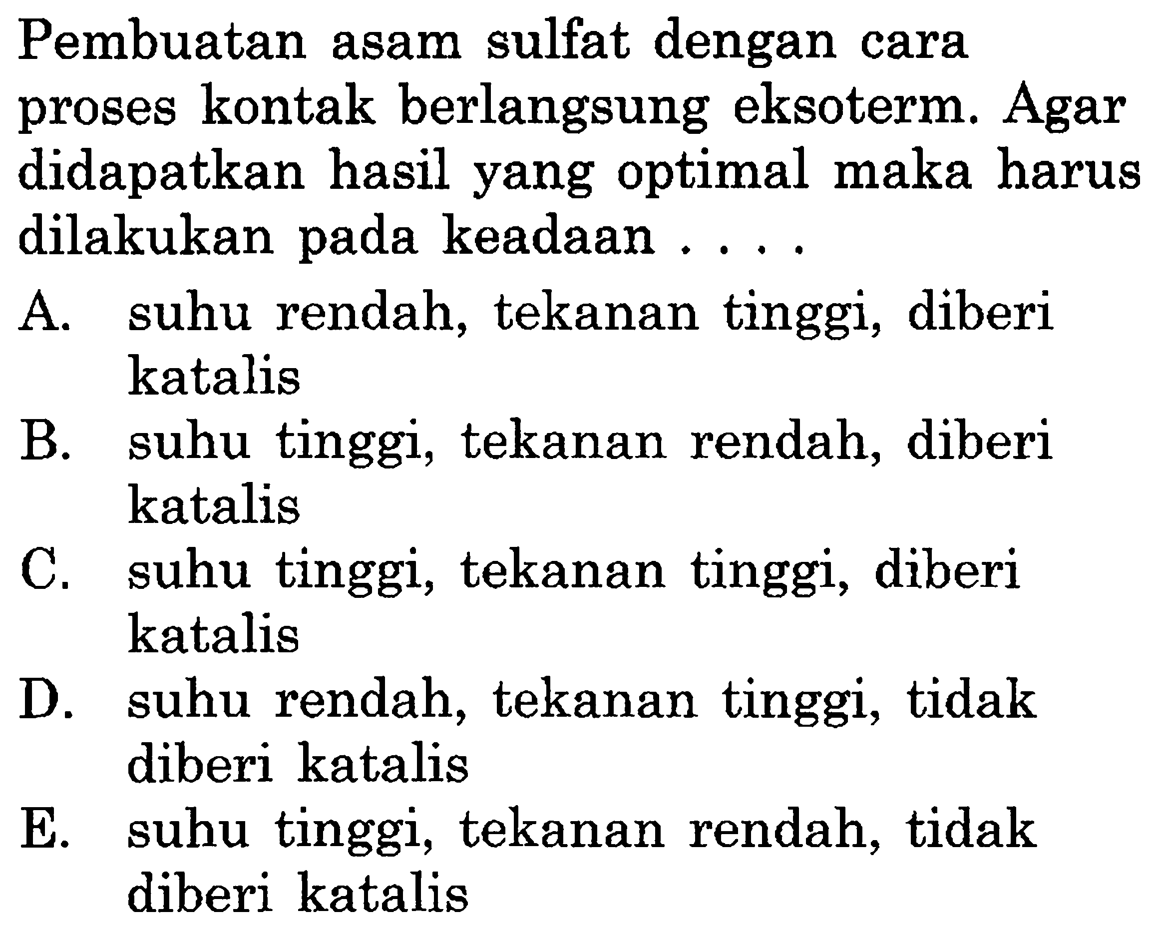 Pembuatan asam sulfat dengan cara proses kontak berlangsung eksoterm. Agar didapatkan hasil yang optimal maka harus dilakukan pada keadaan ....A. suhu rendah, tekanan tinggi, diberi katalisB. suhu tinggi, tekanan rendah, diberi katalisC. suhu tinggi, tekanan tinggi, diberi katalisD. suhu rendah, tekanan tinggi, tidak diberi katalisE. suhu tinggi, tekanan rendah, tidak diberi katalis