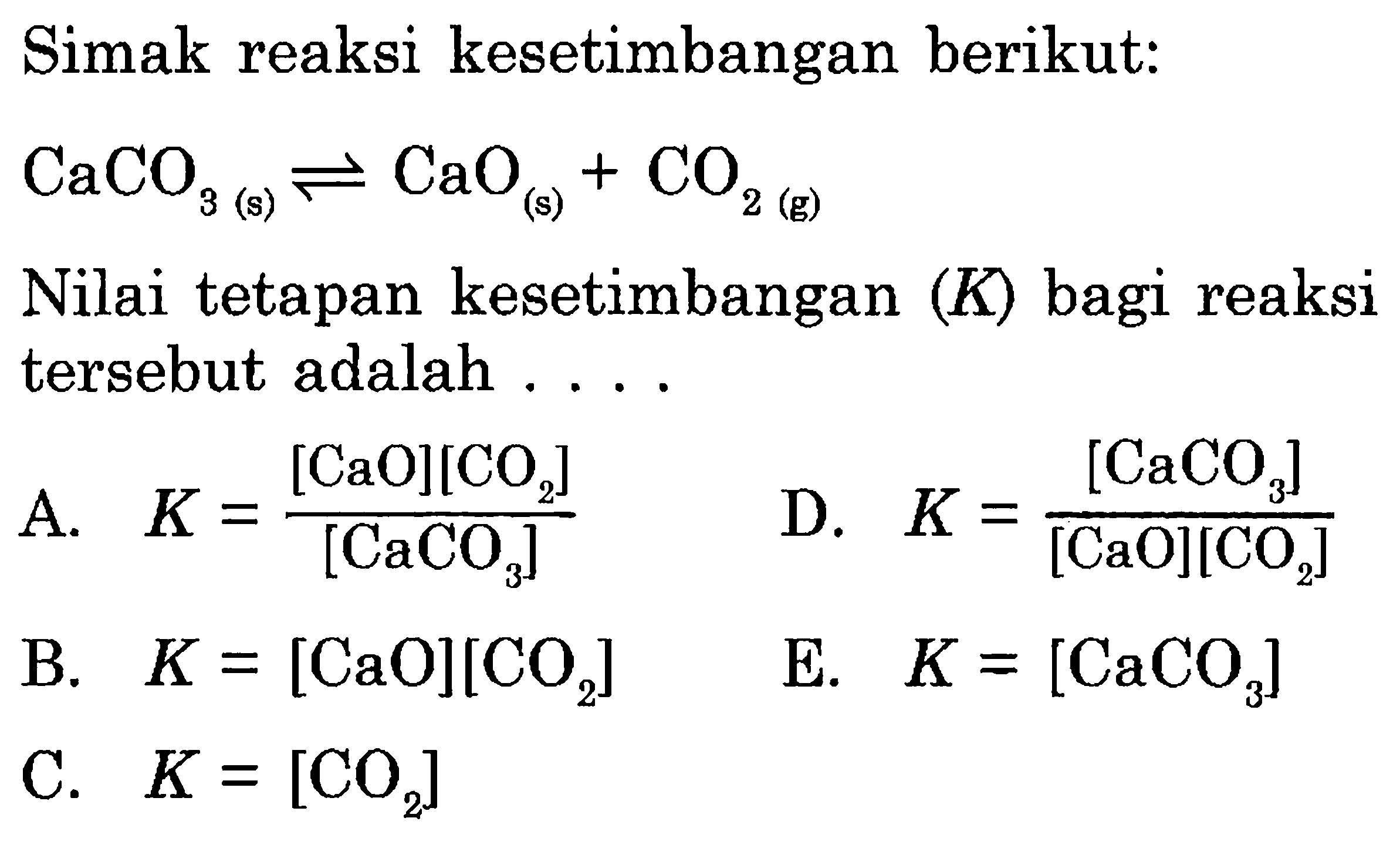 Simak reaksi kesetimbangan berikut: CaCO3(s) <=> CaO(s)+CO2(g) Nilai tetapan kesetimbangan  (K)  bagi reaksi tersebut adalah .... 