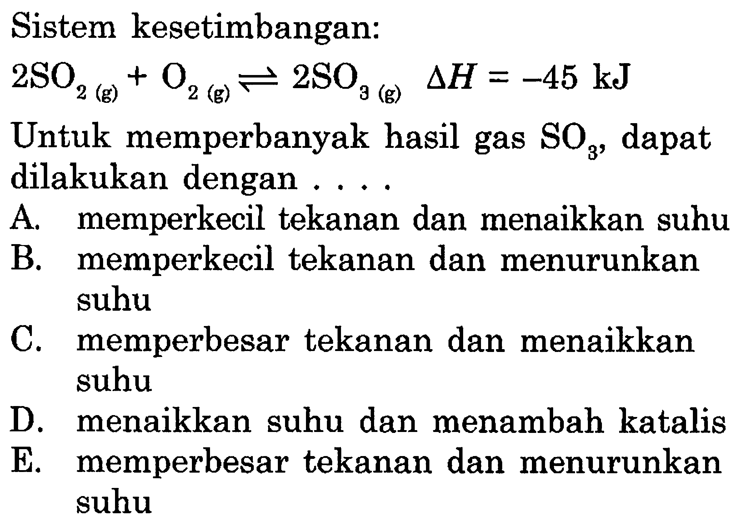 Sistem kesetimbangan: 2SO2(g)+O2(g) <=> 2SO3(g) delta H=-45 kJ Untuk memperbanyak hasil gas SO3, dapat dilakukan dengan .... A. memperkecil tekanan dan menaikkan suhu B. memperkecil tekanan dan menurunkan suhu C. memperbesar tekanan dan menaikkan suhu D. menaikkan suhu dan menambah katalis E. memperbesar tekanan dan menurunkan suhu 