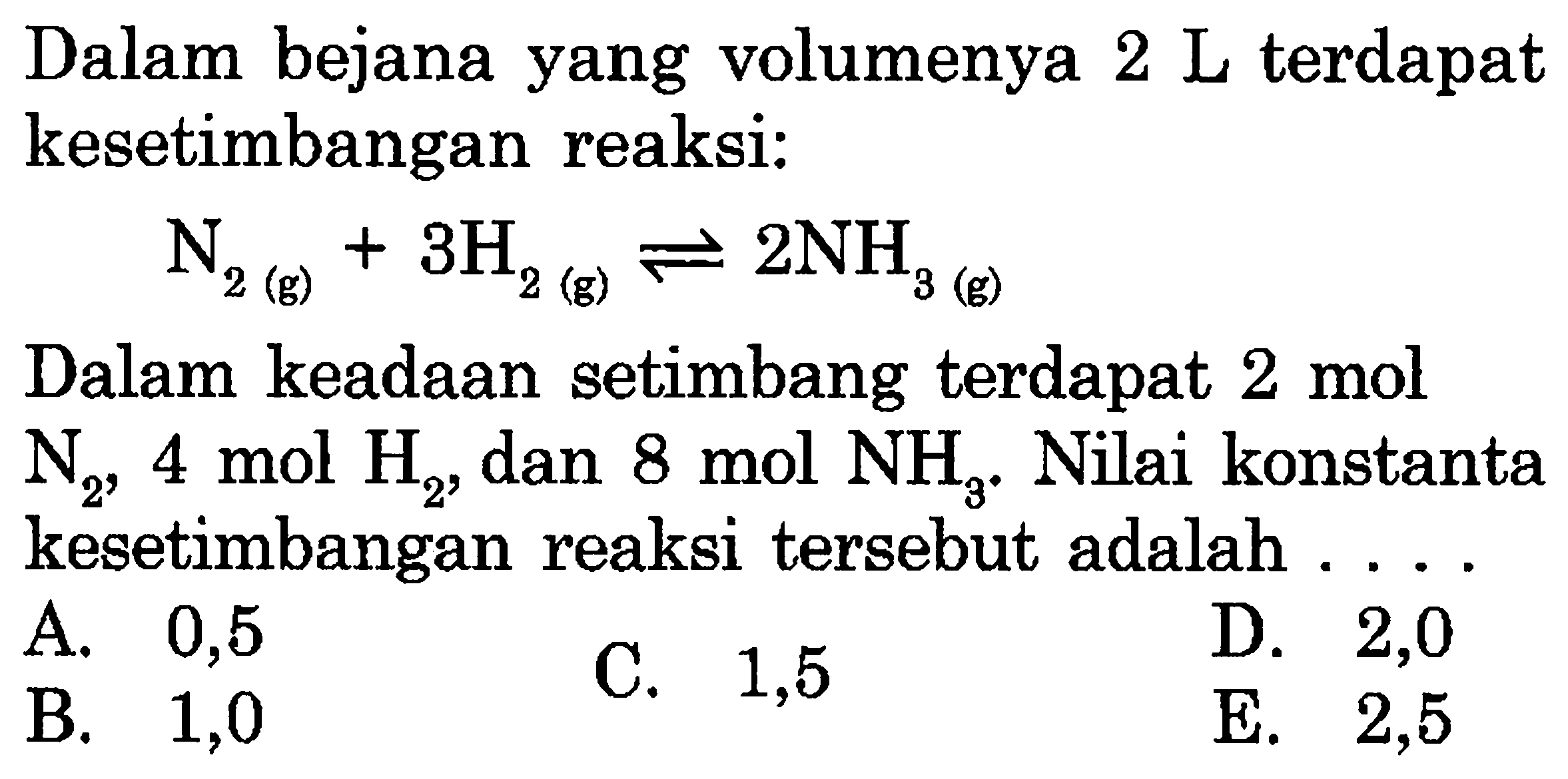 Dalam bejana yang volumenya  2 L  terdapat kesetimbangan reaksi: N2(g) + 3H2(g) <-> 2NH3(g) Dalam keadaan setimbang terdapat  2 mol   N2 ,  4 mol H2 , dan  8 mol NH3 . Nilai konstanta kesetimbangan reaksi tersebut adalah ....