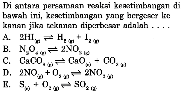 Di antara persamaan reaksi kesetimbangan di bawah ini, kesetimbangan yang bergeser ke kanan jika tekanan diperbesar adalah ...A. 2HI(g) <=> H2(g)+I2(g) B. N2O4(g) <=> 2NO2(g) C. CaCO3(g) <=> CaO(s)+CO2(g) D. 2NO(g)+O2(g) <=> 2NO2(g) E. S(g)+O2(g) <=> SO2(g)