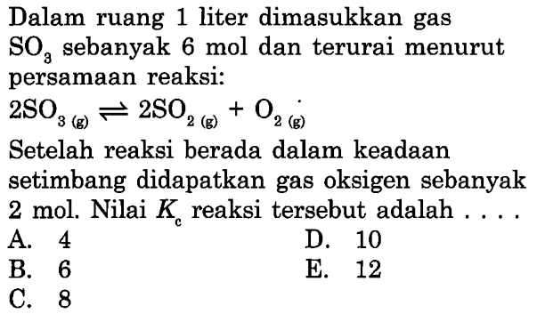 Dalam ruang 1 liter dimasukkan gas SO3 sebanyak 6 mol dan terurai menurut persamaan reaksi: 2SO3(g) <=> 2SO2(g)+O2(g) Setelah reaksi berada dalam keadaan setimbang didapatkan gas oksigen sebanyak 2 mol. Nilai  Kc  reaksi tersebut adalah .... 