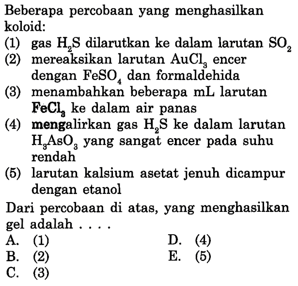 Beberapa percobaan yang menghasilkan koloid:
(1) gas  H2 S  dilarutkan ke dalam larutan  SO2 
(2) mereaksikan larutan  AuCl3  encer
dengan  FeSO4  dan formaldehida
(3) menambahkan beberapa  mL  larutan
 FeCl3  ke dalam air panas
(4) mengalirkan gas  H2 S  ke dalam larutan  H3 AsO3  yang sangat encer pada suhu rendah
(5) larutan kalsium asetat jenuh dicampur dengan etanol
Dari percobaan di atas, yang menghasilkan gel adalah ....
A. (1)
D. (4)
B. (2)
E. (5)
C. (3)