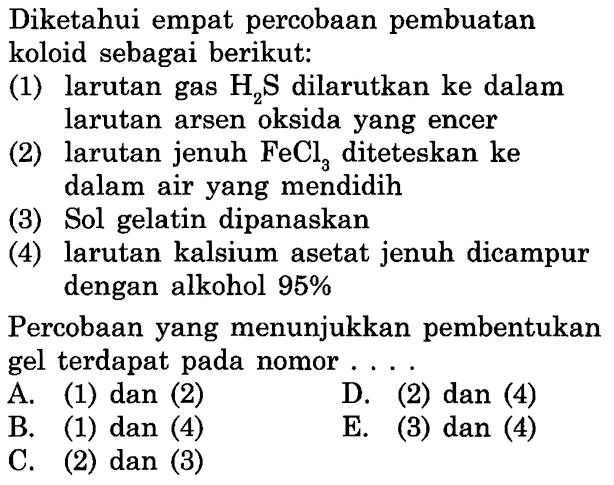 Diketahui empat percobaan pembuatan koloid sebagai berikut:
(1) larutan gas  H2 S  dilarutkan ke dalam larutan arsen oksida yang encer
(2) larutan jenuh  FeCl3  diteteskan ke dalam air yang mendidih
(3) Sol gelatin dipanaskan
(4) larutan kalsium asetat jenuh dicampur dengan alkohol 95%

Percobaan yang menunjukkan pembentukan gel terdapat pada nomor....
A. (1) dan (2)
D. (2) dan (4)
B. (1) dan (4)
E. (3) dan (4)
C. (2) dan (3)