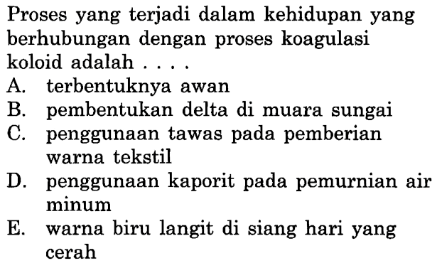 Proses yang terjadi dalam kehidupan yang berhubungan dengan proses koagulasi koloid adalah ....
A. terbentuknya awan
B. pembentukan delta di muara sungai
C. penggunaan tawas pada pemberian warna tekstil
D. penggunaan kaporit pada pemurnian air minum
E. warna biru langit di siang hari yang cerah