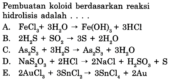 Pembuatan koloid berdasarkan reaksi hidrolisis adalah ....
A.  FeCl3+3 H2O -> Fe(OH)3+3 HCl 
B.  2 H2 S+SO2 -> 3 S+2 H2O 
C.  As2S3+3 H2 S -> As2S3+3 H2O 
D.  NaS2 O3+2 HCl -> 2 NaCl+H2 SO3+S 
E.  2 AuCl3+3 SnCl2 -> 3 SnCl4+2 Au 