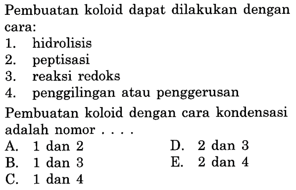 Pembuatan koloid dapat dilakukan dengan cara:
1. hidrolisis
2. peptisasi
3. reaksi redoks
4. penggilingan atau penggerusan
Pembuatan koloid dengan cara kondensasi adalah nomor....
A. 1 dan 2
D. 2 dan 3
B. 1 dan 3
E. 2 dan 4
C. 1 dan 4