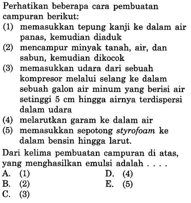 Perhatikan beberapa cara pembuatan campuran berikut:
(1) memasukkan tepung kanji ke dalam air panas, kemudian diaduk
(2) mencampur minyak tanah, air, dan sabun, kemudian dikocok
(3) memasukkan udara dari sebuah kompresor melalui selang ke dalam sebuah galon air minum yang berisi air setinggi  5 cm  hingga airnya terdispersi dalam udara
(4) melarutkan garam ke dalam air
(5) memasukkan sepotong styrofoam ke dalam bensin hingga larut.
Dari kelima pembuatan campuran di atas, yang menghasilkan emulsi adalah ....
A. (1)
D. (4)
B. (2)
C. (3)
E. (5)