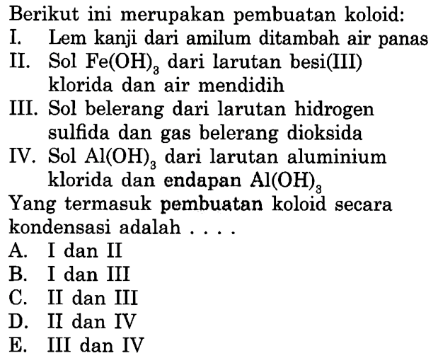 Berikut ini merupakan pembuatan koloid:
I. Lem kanji dari amilum ditambah air panas
II. Sol Fe(OH)3 dari larutan besi(III) klorida dan air mendidih
III. Sol belerang dari larutan hidrogen sulfida dan gas belerang dioksida
IV. Sol Al(OH)3 dari larutan aluminium klorida dan endapan Al(OH)3
Yang termasuk pembuatan koloid secara kondensasi adalah ....
A. I dan II
B. I dan III
C. II dan III
D. II dan IV
E. III dan IV