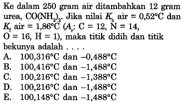 Ke dalam 250 gram air ditambahkan 12 gram urea, CO(NH2)2. Jika nilai Kb air = 0,52 C dan Kf air = 1,86 C (Ar: C = 12, N = 14, O = 16, H = 1), maka titik didih dan titik bekunya adalah . . . .  