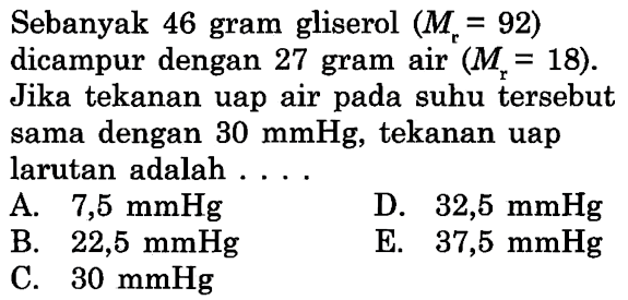 Sebanyak 46 gram gliserol (Mr = 92) dicampur dengan 27 gram air (Mr = 18). Jika tekanan uap air pada suhu tersebut sama dengan 30 mmHg, tekanan uap larutan adalah . . . . 