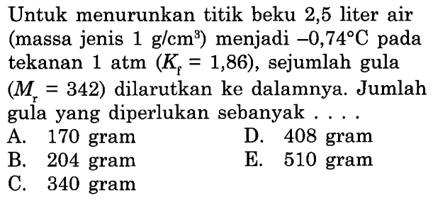 Untuk menurunkan titik beku 2,5 liter air (massa jenis 1 g/cm^3) menjadi -0,74 C pada tekanan 1 atm (Kf = 1,86) , sejumlah gula (Mr = 342) dilarutkan ke dalamnya. Jumlah gula yang diperlukan sebanyak . . . . 