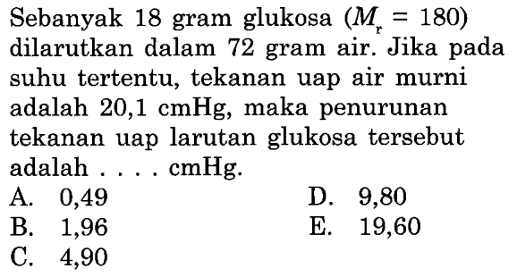 Sebanyak 18 gram glukosa (Mr = 180) dilarutkan dalam 72 gram air. Jika pada suhu tertentu, tekanan uap air murni adalah 20,1 cmHg, maka penurunan tekanan uap larutan glukosa tersebut adalah . . . . cmHg. 