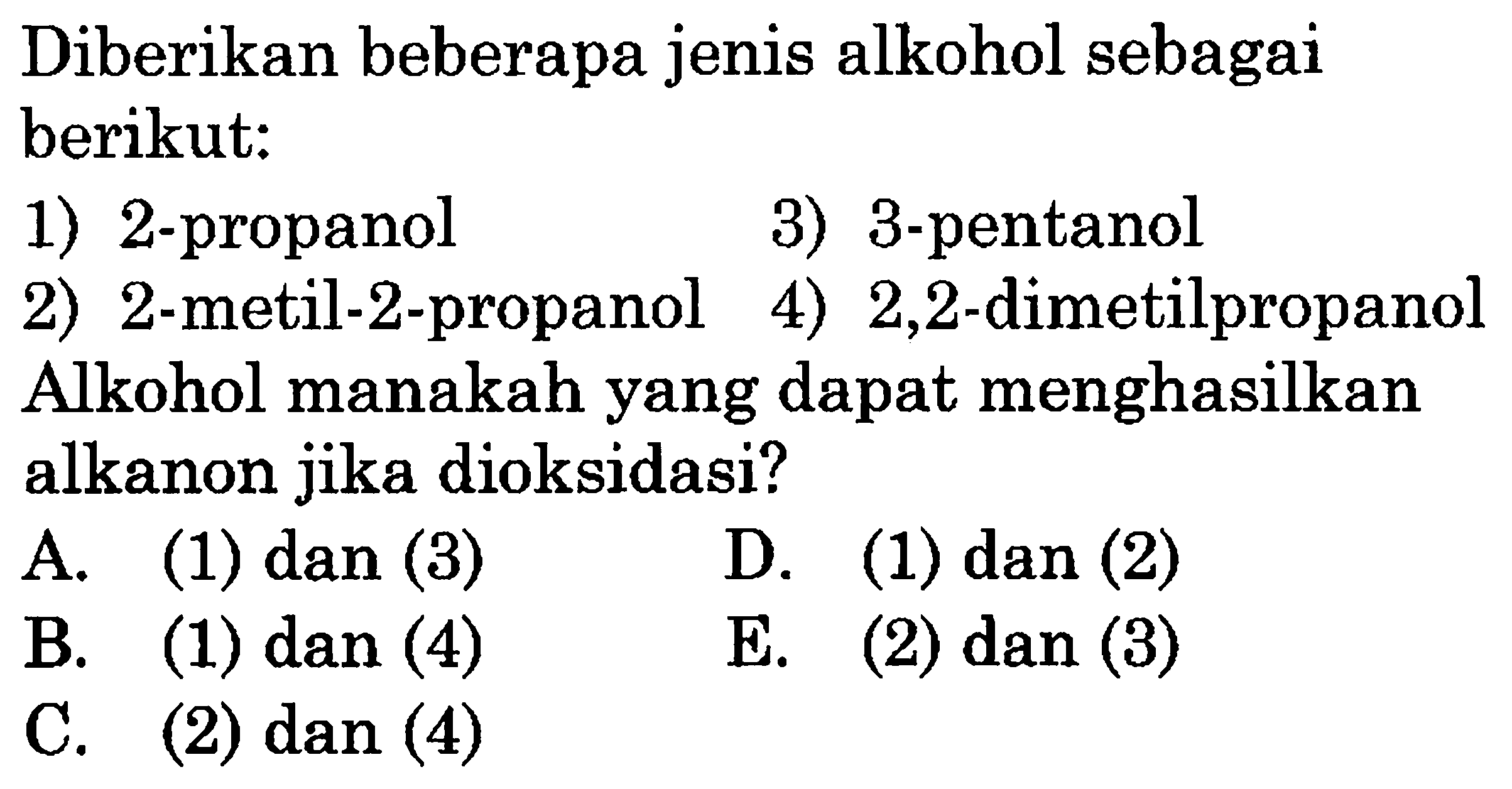 Diberikan beberapa jenis alkohol sebagai berikut: 
1) 2-propanol 3) 3-pentanol 2) 2-metil-2-propanol 4) 2,2-dimetilpropanol 
Alkohol manakah yang dapat menghasilkan alkanon jika dioksidasi? 
A. (1) dan (3) D. (1) dan (2) B. (1) dan (4) E. (2) dan (3) C. (2) dan (4)