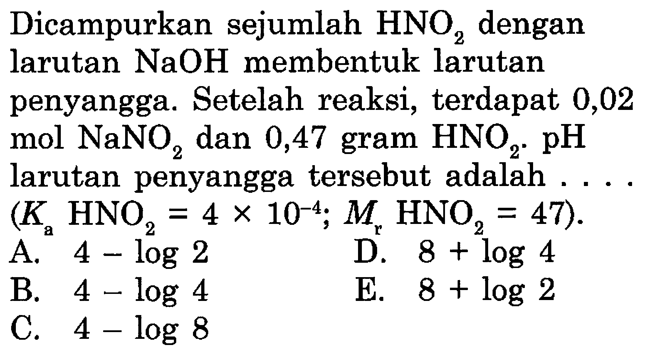 Dicampurkan sejumlah  HNO2  dengan larutan  NaOH  membentuk larutan penyangga. Setelah reaksi, terdapat 0,02 mol  NaNO2  dan 0,47 gram  HNO2 . pH  larutan penyangga tersebut adalah ....  (Ka HNO2=4 x 10^(-4) ; Mr HNO2=47) . 
A.  4-log 2 
D.  8+log 4 
B.  4-log 4 
E.  8+log 2 
C.  4-log 8 