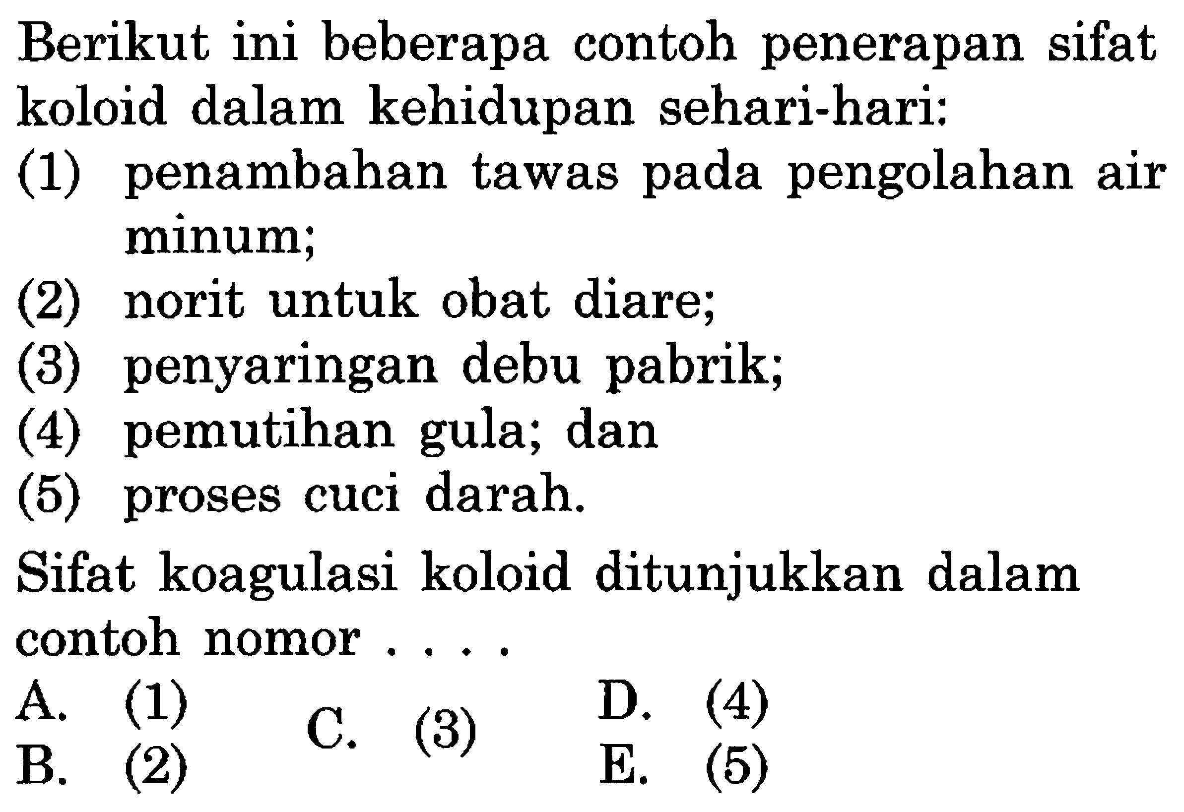 Berikut ini beberapa contoh penerapan sifat
koloid dalam kehidupan sehari-hari:
(1) penambahan tawas pada pengolahan air
minum;
(2) norit untuk obat diare;
(3) penyaringan debu pabrik;
(4) pemutihan gula; dan
(5) proses cuci darah.
Sifat koagulasi koloid ditunjukkan dalam
contoh nomor . ..
A.
 l  B.     C. (3)     D. (4)     B.     (5) 