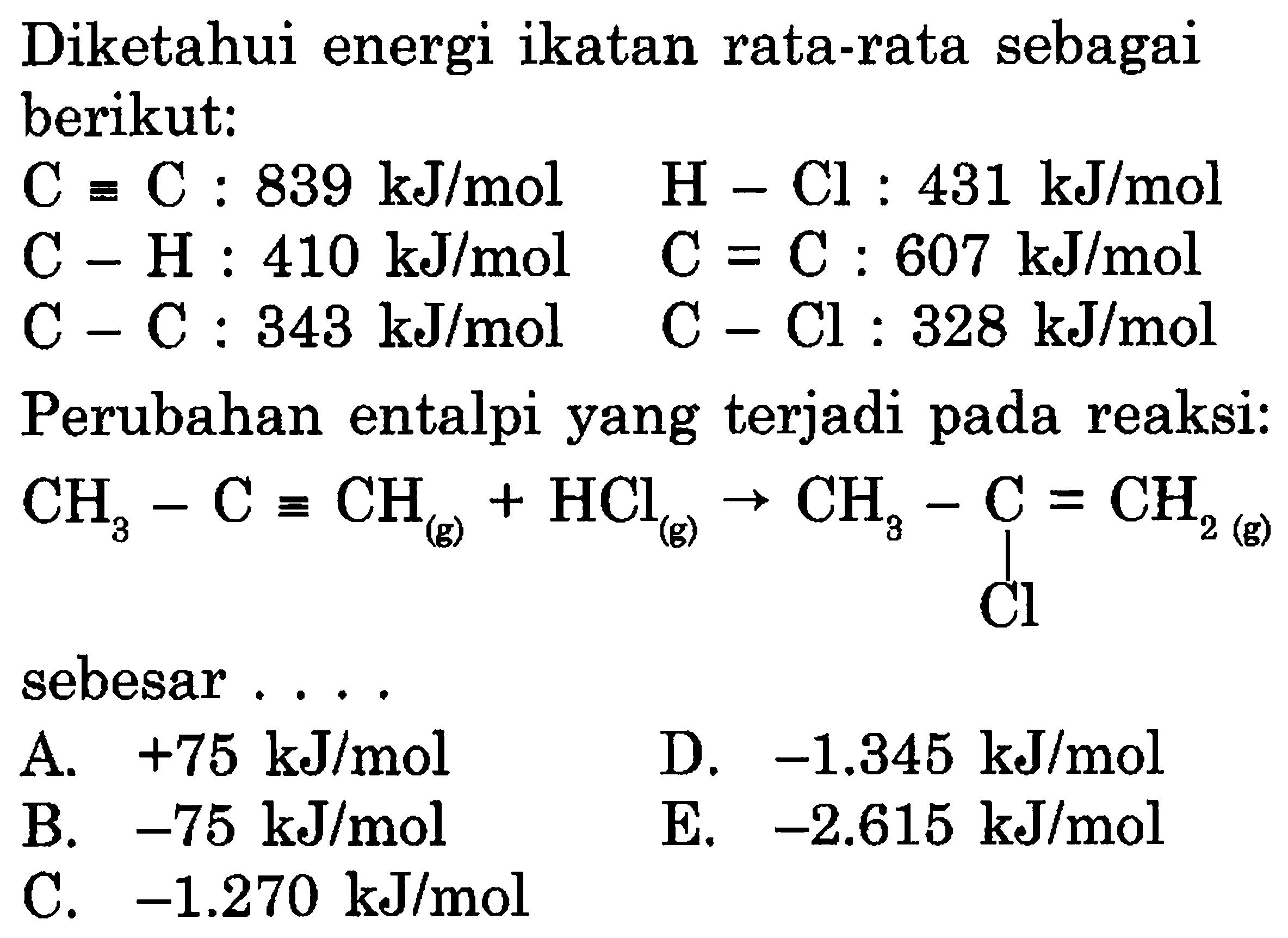 Diketahui energi ikatan rata-rata sebagai berikut: C ekuivalen C: 839 kJ/mol H-Cl: 431 kJ/mol C-H: 410 kJ/mol C=C: 607 kJ/mol C-C: 343 kJ/mol C-Cl: 328 kJ/mol Perubahan entalpi yang terjadi pada reaksi: CH3 - C = CH (g) + HCl (g) -> CH3 - C Cl = CH2 (g) sebesar . ...