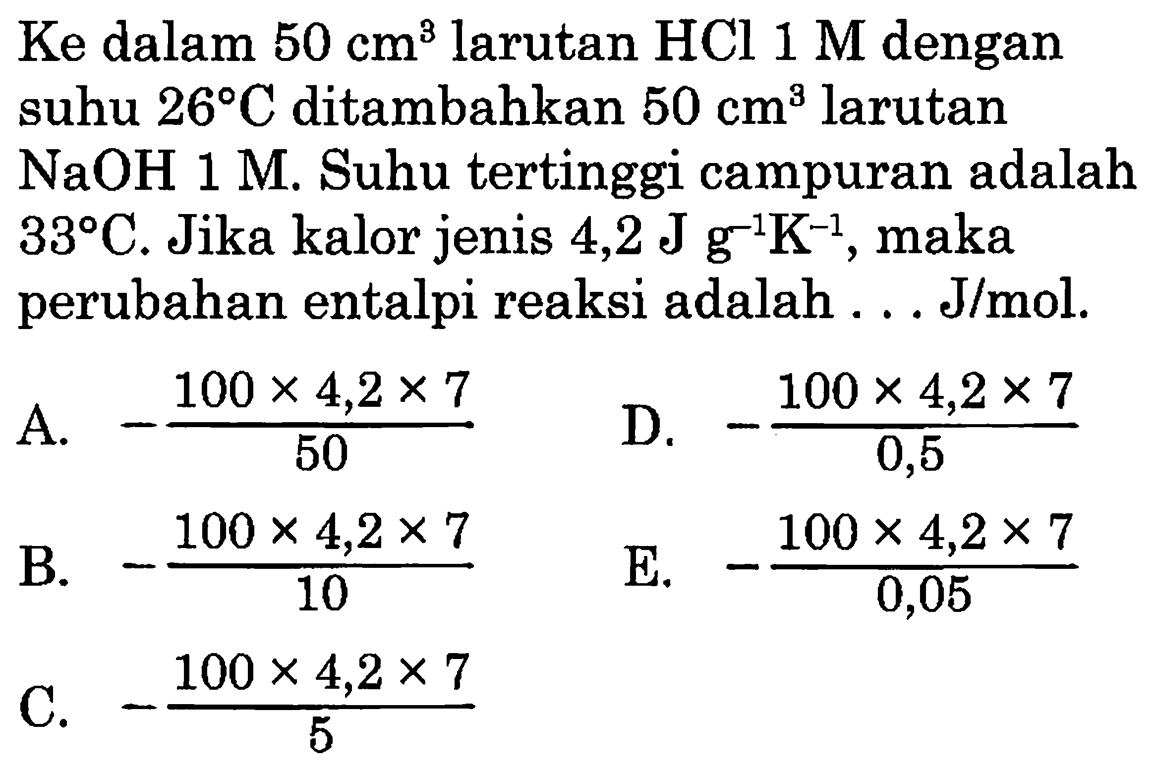 Ke dalam 50 cm^3 larutan HCl 1 M dengan suhu 26 C ditambahkan 50 cm^3 larutan NaOH 1 M. Suhu tertinggi campuran adalah 33 C. Jika kalor jenis 4,2 J g^(-1) K^(-1), maka perubahan entalpi reaksi adalah . . J/mol. 