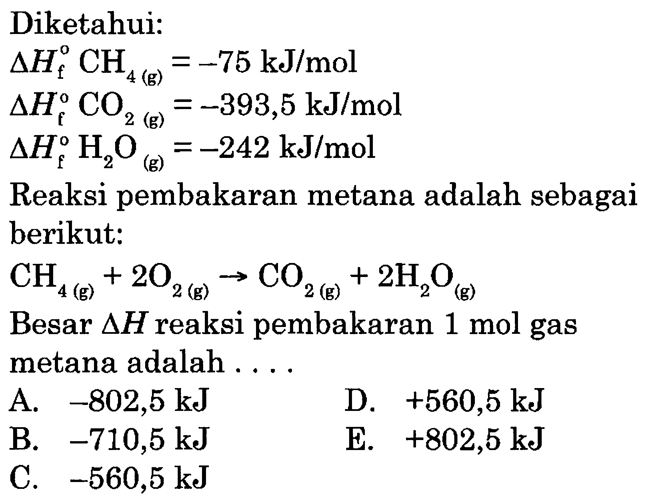 Diketahui:delta Hf CH4(g)=-75 kJ/mol delta Hf CO2(g)=-393,5 kJ/mol delta Hf H2O(g)=-242 kJ/mol Reaksi pembakaran metana adalah sebagai berikut:CH4(g)+2O2(g)->CO2(g)+2H2O(g) Besar delta H reaksi pembakaran 1 mol gas metana adalah ....