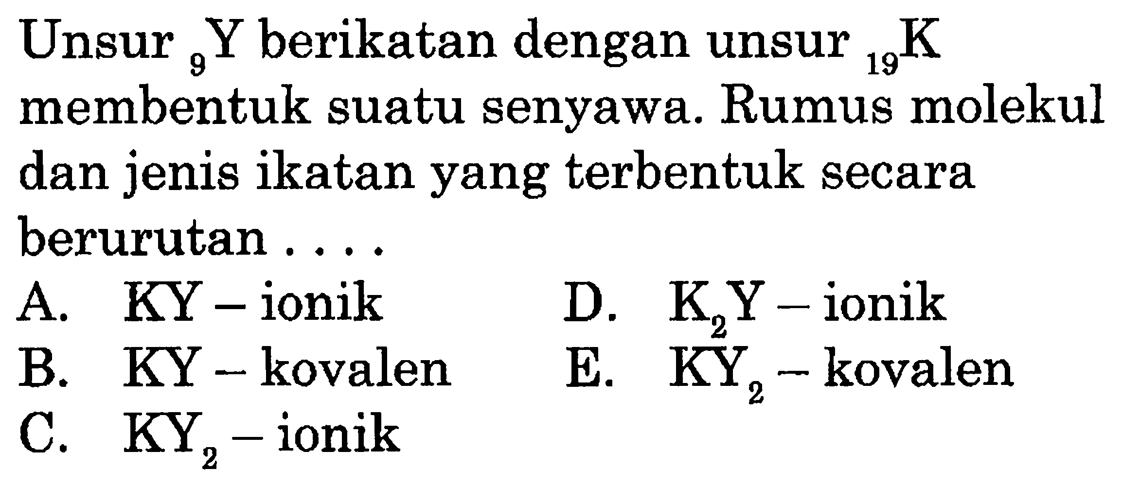 Unsur  9Y berikatan dengan unsur  19K membentuk suatu senyawa. Rumus molekul dan jenis ikatan yang terbentuk secara berurutan .... A. KY-ionik B. KY-kovalen C. KY2-ionik D. K2Y-ionik E. KY2-kovalen 