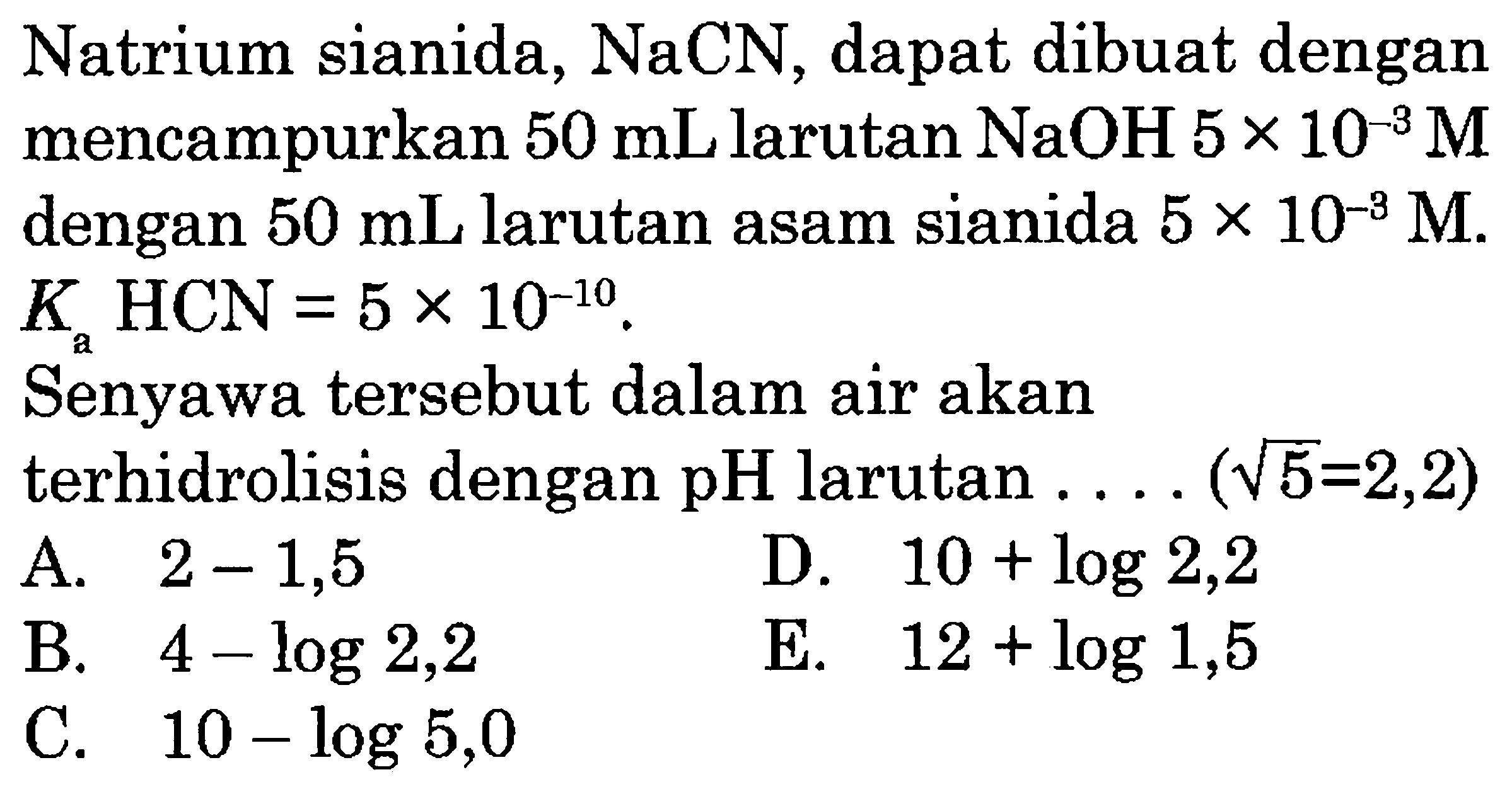 Natrium sianida,  NaCN , dapat dibuat dengan mencampurkan  50 mL  larutan  NaOH  5 x 10^(-3) M  dengan  50 mL  larutan asam sianida  5 x 10^(-3) M .  K_(a) HCN=5 x 10^(-10) .
Senyawa tersebut dalam air akan terhidrolisis dengan  pH  larutan ....  (akar(5)=2,2) 
A.  2-1,5 
D.  10+log 2,2 
B.  4-log 2,2 
E.  12+log 1,5 
C.  10-log 5,0 