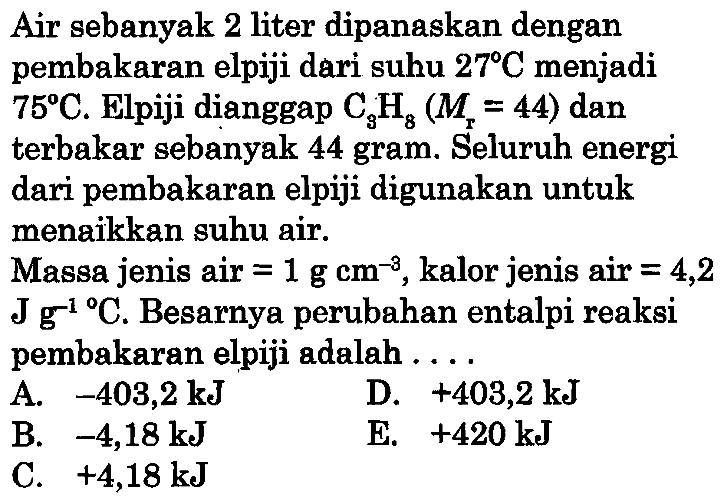 Air sebanyak 2 liter dipanaskan dengan pembakaran elpiji dari suhu  27 C menjadi. 75 C. Elpiji dianggap  C3 H8( Mr=44) dan terbakar sebanyak 44 gram. Seluruh energi dari pembakaran elpiji digunakan untuk menaikkan suhu air. Massa jenis air=1 g cm^(-3), kalor jenis air =4,2  J g^(-1)/  C. Besarnya perubahan entalpi reaksi pembakaran elpiji adalah...