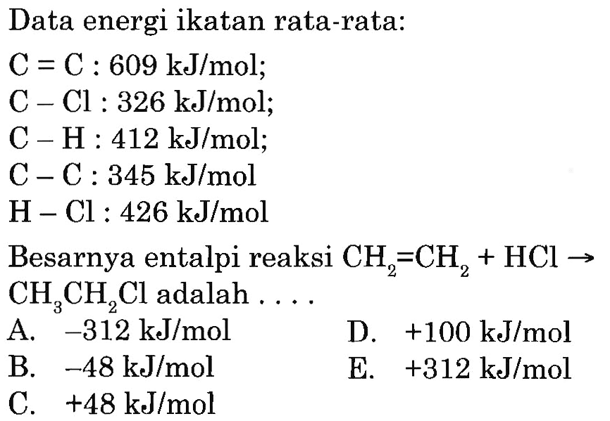 Data energi ikatan rata-rata: C=C: 609 kJ/mol ;  C-Cl: 326 kJ/mol ;  C-H: 412 kJ/mol ;  C-C: 345 kJ/mol  H-Cl: 426 kJ/mol Besarnya entalpi reaksi CH2=CH2+HCl->CH3CH2Cl adalah ... . 