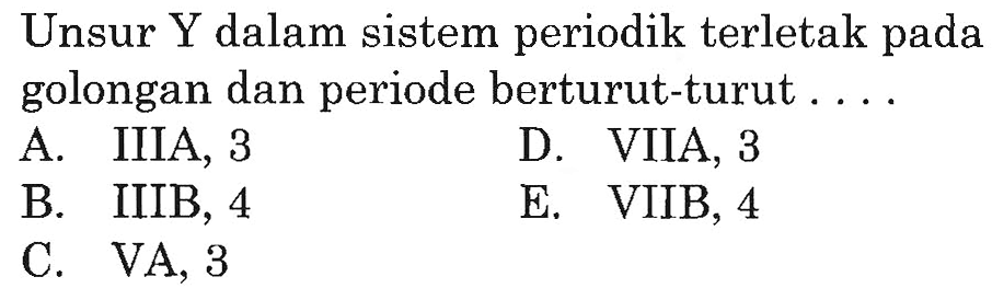 Unsur Y dalam sistem periodik terletak pada golongan dan periode berturut-turut.... 
A. IIIA, 3 
D. VIIA, 3 
B. IIIB, 4 
E. VIIB, 4 
C. VA, 3 