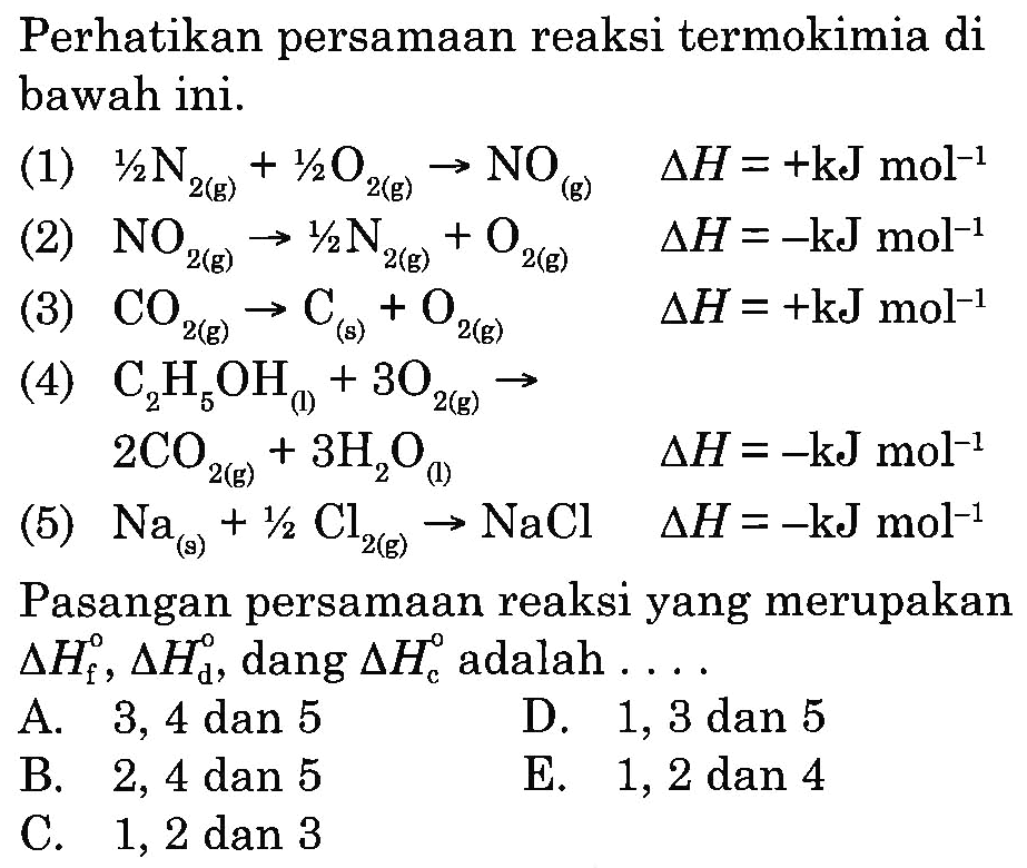 Perhatikan persamaan reaksi termokimia di bawah ini.(1) 1/2 N2(g)+1/2 O2(g)->NO(g) segitiga H=+kJ mol^-1 (2) NO2(g) ->^1/2 N2(g)+O2(g) segitiga H=-kJ mol^-1 (3) CO2(g)->C(s)+O2(g) segitiga H=+kJ mol^-1 (4) C2H5OH(1)+3O2(g)->2CO2(g)+3H2O(l) segitiga H=-kJ mol^-1 (5) Na(s)+1/2 Cl2(g)->NaCl  segitiga H=-kJ mol^-1 Pasangan persamaan reaksi yang merupakan  segitiga Hf, segitiga Hd , dang  segitiga Hc  adalah . ...