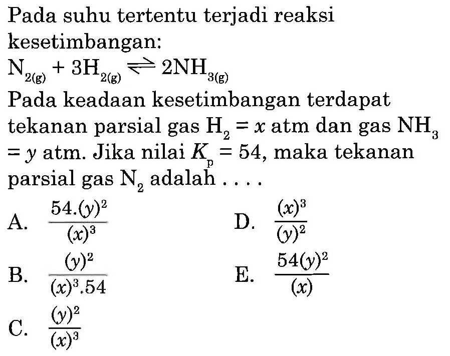 Pada suhu tertentu terjadi reaksi kesetimbangan: N2 (g) + 3H2 (g) <=> 2NH3 (g) Pada keadaan kesetimbangan terdapat tekanan parsial gas  H2=x  atm dan gas  NH3=y  atm. Jika nilai  Kp=54 , maka tekanan parsial gas  N2  adalah....