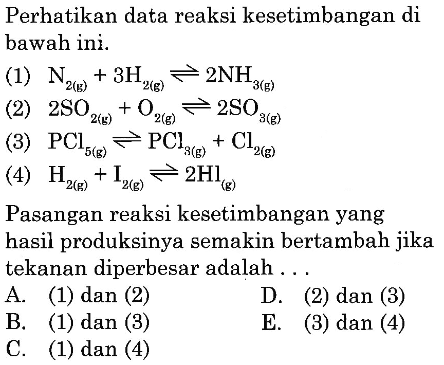 Perhatikan data reaksi kesetimbangan di bawah ini. (1)  N2(g)+3 H2(g) <=> 2 NH3(g) (2)  2 SO2(g)+O2(g) <=> 2 SO3(g) (3)  PCl5(g) <=> PCl3(g)+Cl2(g) (4)  H2(g)+I2(g) <=> 2 Hl(g) Pasangan reaksi kesetimbangan yang hasil produksinya semakin bertambah jika tekanan diperbesar adalah ... 