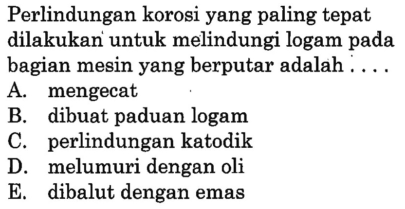 Perlindungan korosi yang paling tepat dilakukan untuk melindungi logam pada bagian mesin yang berputar adalah.... A. mengecat B. dibuat paduan logam C. perlindungan katodik D. melumuri dengan oli E. dibalut dengan emas