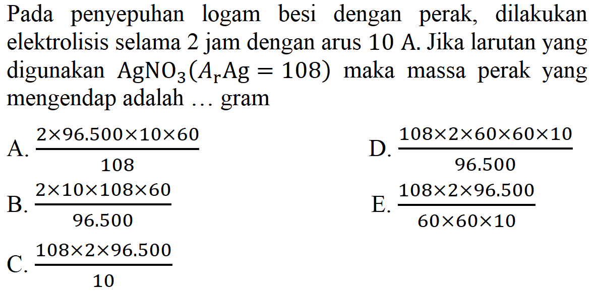 Pada penyepuhan logam besi dengan perak, dilakukan elektrolisis selama 2 jam dengan arus 10 A. Jika larutan yang digunakan AgNO3(Ar Ag=108) maka massa perak yang mengendap adalah ... gram