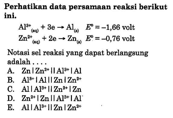 Perhatikan data persamaan reaksi berikut ini.
Al^(3+)(aq) + 3e - > Al(a) E = -1,66 volt
Zn^(3+)(aq) + 2e - > Zn(a) E = -0,76 volt
Notasi sel reaksi yang dapat berlangsung adalah....