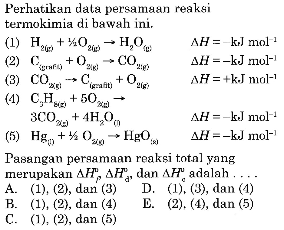 Perhatikan data persamaan reaksi termokimia di bawah ini. (1) H2(g) + 1/2 O2(g) -> H2O(g) delta H=-kJ mol^(-1) (2) C(grafit) + O2(g) -> CO2(g) delta H=-kJ mol^(-1) (3) CO2(g) -> C(grafit) + O2(g) delta H=+kJ mol^(-1) (4) C3H8(g) + 5O2(g) -> 3CO2(g) + 4 H2O(l) delta H=-kJ mol^(-1) (5) Hg(l) + 1/2 O2(g) -> HgO(s) delta H=-kJ mol^(-1) Pasangan persamaan reaksi total yang merupakan delta Hf delta Hd, dan delta Hc adalah .... 