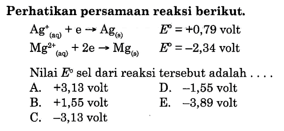 Perhatikan persamaan reaksi berikut. Ag^+ (aq) + e -> Ag (s) E = +0,79 volt Mg^(2+) (aq) + 2 e -> Mg (s) E = -2,34 volt Nilai E sel dari reaksi tersebut adalah