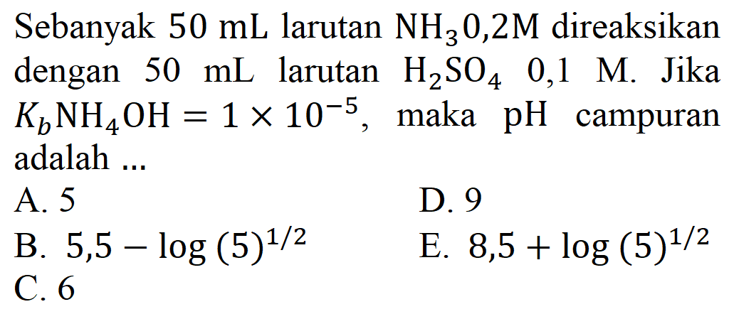 Sebanyak 50 mL larutan NH3 0,2M direaksikan dengan 50 mL larutan H2SO4 0,1 M. Jika Kb NH4OH = 1 x 10^(-5), maka pH campuran adalah ....