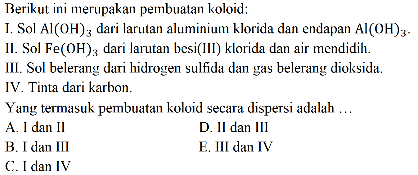 Berikut ini merupakan pembuatan koloid:
I. Sol  Al(OH)3  dari larutan aluminium klorida dan endapan  Al(OH)3 .
II. Sol  Fe(OH)3  dari larutan besi(III) klorida dan air mendidih.
III. Sol belerang dari hidrogen sulfida dan gas belerang dioksida.
IV. Tinta dari karbon.
Yang termasuk pembuatan koloid secara dispersi adalah ...
A. I dan II
D. II dan III
B. I dan III
E. III dan IV
C. I dan IV