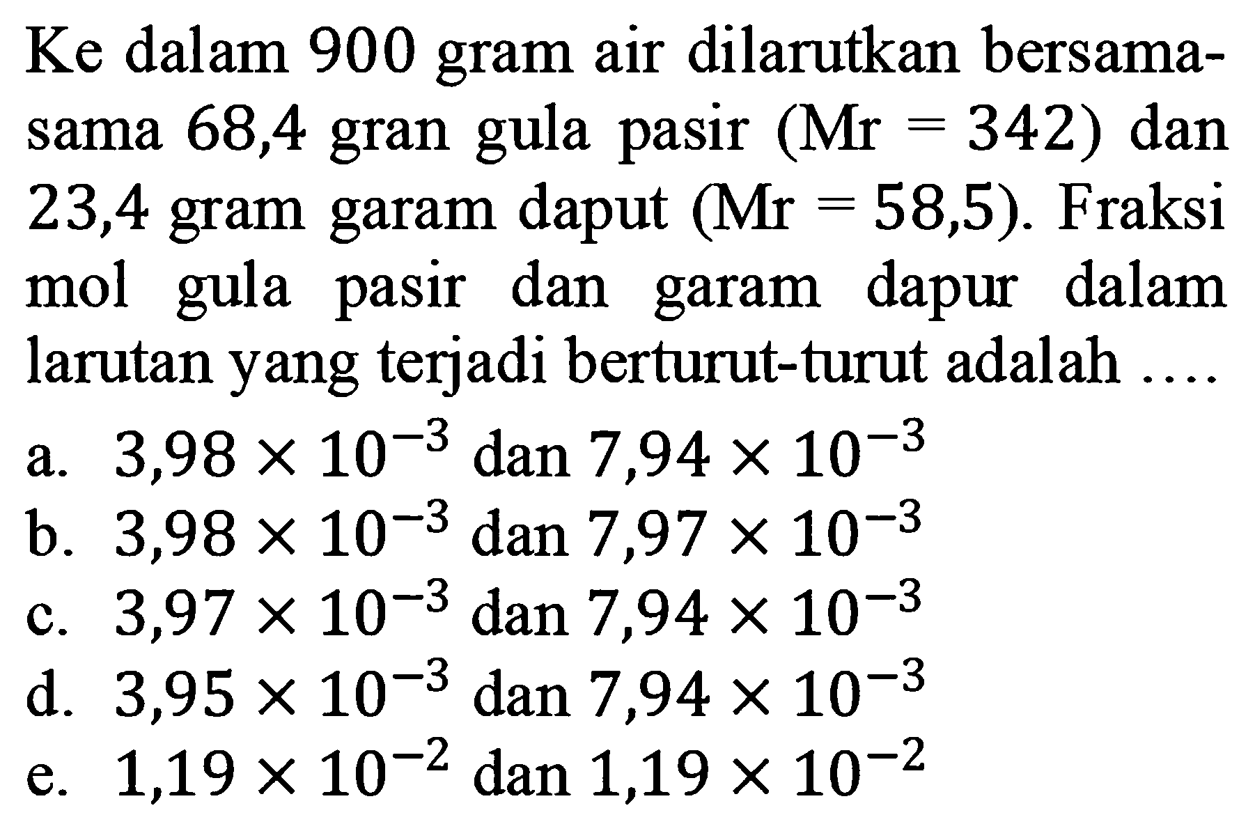 Ke dalam 900 gram air dilarutkan bersamasama 68,4 gran gula pasir (Mr=342) dan 23,4 gram garam daput (Mr=58,5). Fraksi mol gula pasir dan garam dapur dalam larutan yang terjadi berturut-turut adalah....
