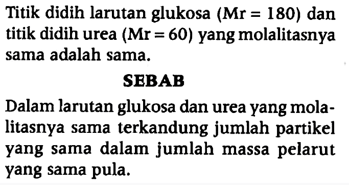 Titik didih larutan glukosa (Mr =180) dan titik didih urea (Mr=60) yang molalitasnya sama adalah sama.
SEBAB
Dalam larutan glukosa dan urea yang molalitasnya sama terkandung jumlah partikel yang sama dalam jumlah massa pelarut yang sama pula.