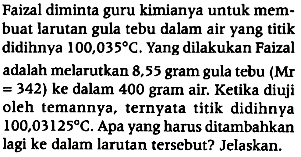 Faizal diminta guru kimianya untuk membuat larutan gula tebu dalam air yang titik didihnya 100,035 C. Yang dilakukan Faizal adalah melarutkan 8,55 gram gula tebu (Mr =342 ) ke dalam 400 gram air. Ketika diuji oleh temannya, ternyata titik didihnya 100,03125 C. Apa yang harus ditambahkan lagi ke dalam larutan tersebut? Jelaskan.