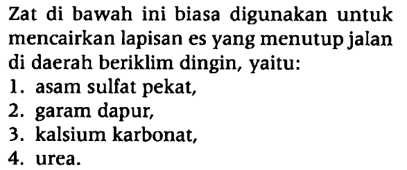 Zat di bawah ini biasa digunakan untuk mencairkan lapisan es yang menutup jalan di daerah beriklim dingin, yaitu:
1. asam sulfat pekat,
2. garam dapur,
3. kalsium karbonat,
4. urea.