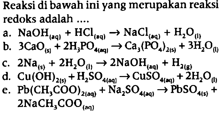 Reaksi di bawah ini yang merupakan reaksi redoks adalah 
a. NaOH (aq) + HCl (aq) -> NaCl (aq) +H2O (I)
b. 3 CaO (s) + 2 H3PO4 (aq) -> Ca3 (PO4)2 (s) + 3 H2O (I) 
c. 2 Na (s) + 2 H2O (I) -> 2 NaOH (aq) + H2 (g) 
d. Cu (OH)2 (s) + H2SO4 (aq) -> CuSO4 (aq) + 2 H2O (I) 
e. Pb (CH3COO)2 (aq) + Na2SO4 (aq) -> PbSO4 (s) + 2 NaCH3COO (aq)