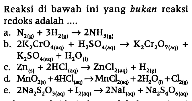 Reaksi di bawah ini yang bukan reaksi redoks adalah 
a. N2(g) + 3 H2(g) -> 2 NH3(g) 
b. 2 K2CrO4(aq) + H2SO4(aq) -> K2Cr2O7(aq) + K2SO4(aq) + H2O(I) 
c. Zn(s) + 2 HCl(aq) -> ZnCl2(aq) + H2(g) 
d. MnO2(s) + 4 HCl(aq) -> MNCl2(aq) + 2 H2O(I) + Cl2(g) 
e. 2 Na2S2O3(aq) + I2(aq) -> 2 NaI(aq) + Na2S4O6(aq) 