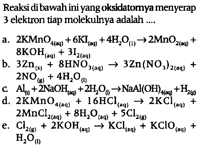 Reaksi dibawah ini yang oksidatornya menyerap 3 elektron tiap molekulnya adalah 
a. 2 KMnO4 (aq) + 6 KI (aq) + 4 H2O (l) -> 2 MnO2 (aq) + 8 KOH (aq) + 3 I2 (aq) 
b. 3 Zn (s) + 8 HNO3 (aq) -> 3 Zn(NO3)2 (aq) + 2 NO (g) + 4 H2O (l) 
c. Al (s) + 2 NaOH (aq) + 2 H2O (l) -> NaAl(OH)4 (aq) + H2 (g) 
d. 2 KMnO4 (aq) + 16 HCl (aq) -> 2 KCl (aq) + 2 MnCl2 (aq) + 8 H2O (aq) + 5 Cl2 (g) 
e. Cl2 (g) + 2KOH (aq) -> KCl (aq) + KClO (aq) + H2O (l)